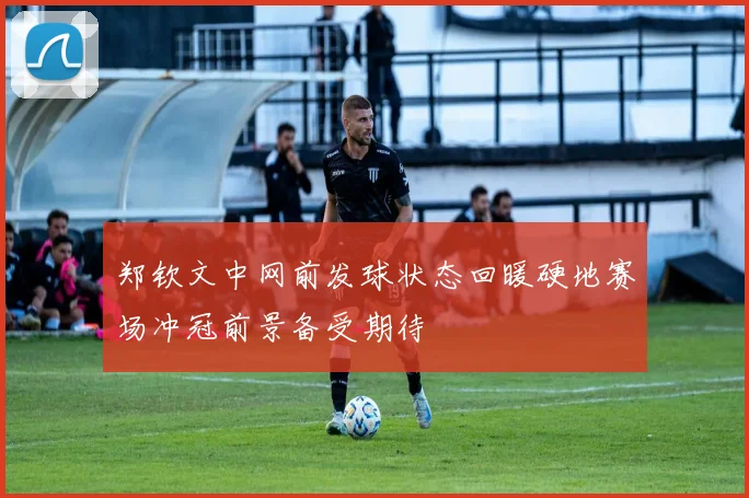 郑钦文中网前发球状态回暖硬地赛场冲冠前景备受期待