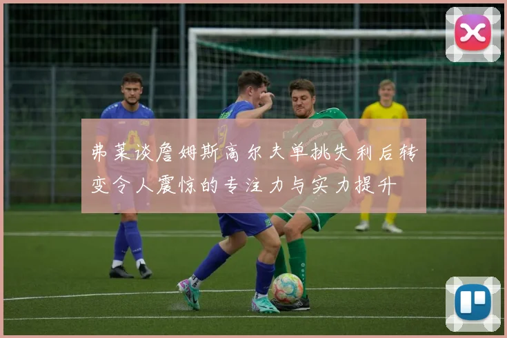 弗莱谈詹姆斯高尔夫单挑失利后转变令人震惊的专注力与实力提升