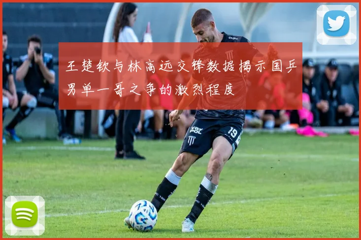 王楚钦与林高远交锋数据揭示国乒男单一哥之争的激烈程度