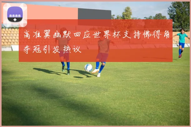 高准翼幽默回应世界杯支持佛得角夺冠引发热议