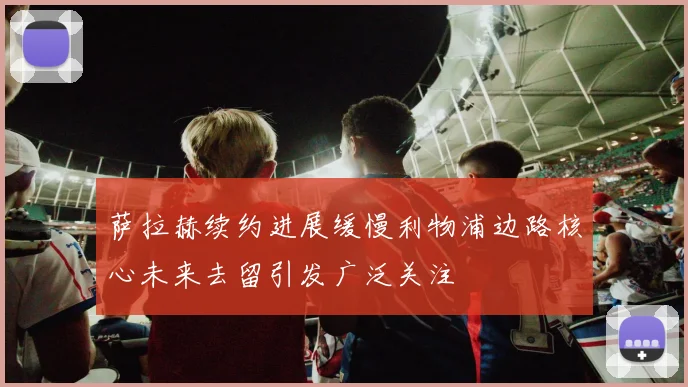 萨拉赫续约进展缓慢利物浦边路核心未来去留引发广泛关注
