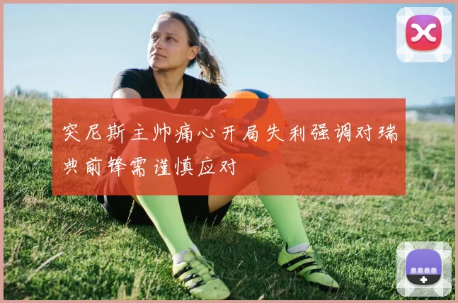 突尼斯主帅痛心开局失利强调对瑞典前锋需谨慎应对
