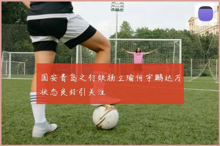 国安青岛之行缺杨立瑜何宇鹏达万状态良好引关注