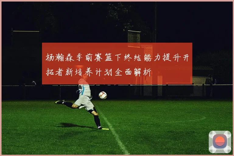 杨瀚森季前赛篮下终结能力提升开拓者新培养计划全面解析