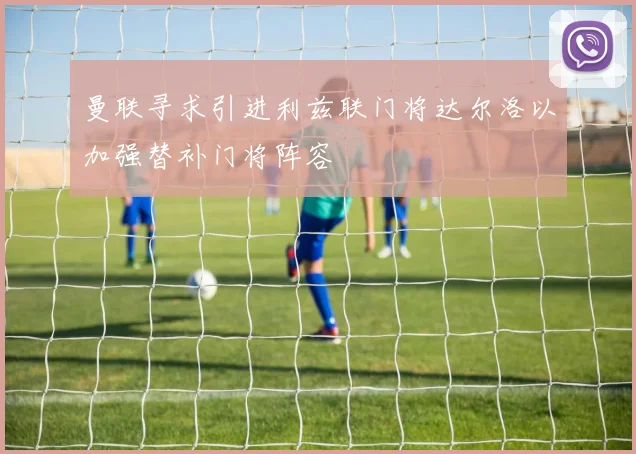 曼联寻求引进利兹联门将达尔洛以加强替补门将阵容