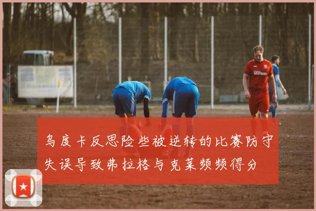 乌度卡反思险些被逆转的比赛防守失误导致弗拉格与克莱频频得分