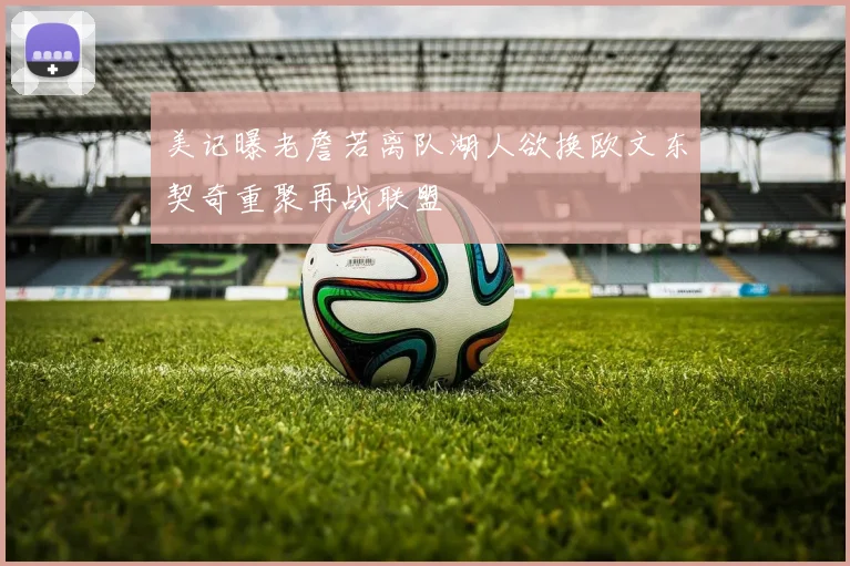 美记曝老詹若离队湖人欲换欧文东契奇重聚再战联盟