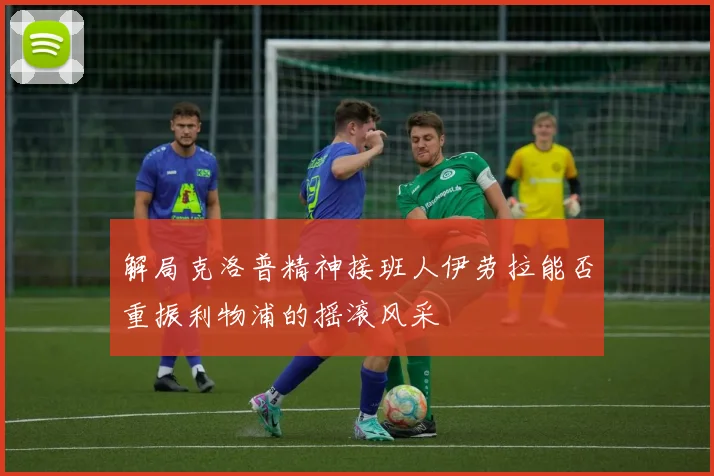 解局克洛普精神接班人伊劳拉能否重振利物浦的摇滚风采