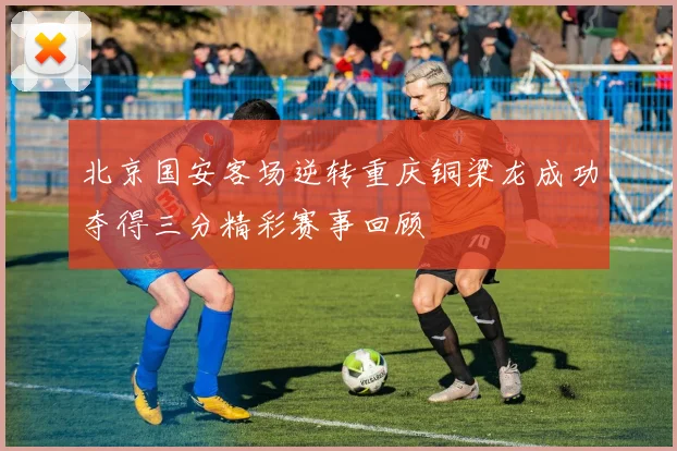 北京国安客场逆转重庆铜梁龙成功夺得三分精彩赛事回顾