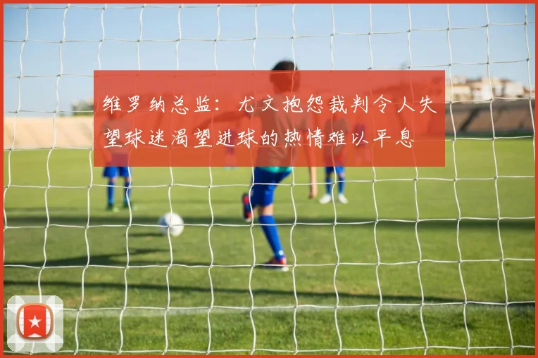 维罗纳总监：尤文抱怨裁判令人失望球迷渴望进球的热情难以平息