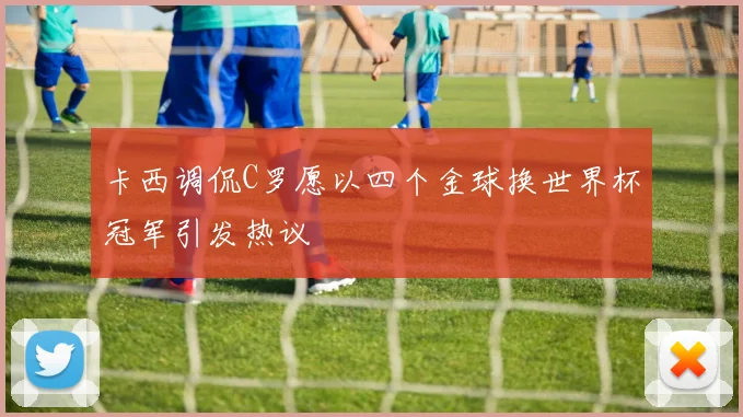 卡西调侃C罗愿以四个金球换世界杯冠军引发热议