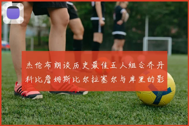 杰伦布朗谈历史最佳五人组合乔丹科比詹姆斯比尔拉塞尔与库里的影响力