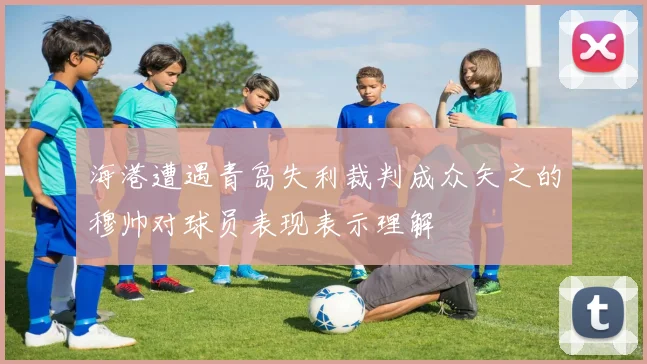 海港遭遇青岛失利裁判成众矢之的穆帅对球员表现表示理解