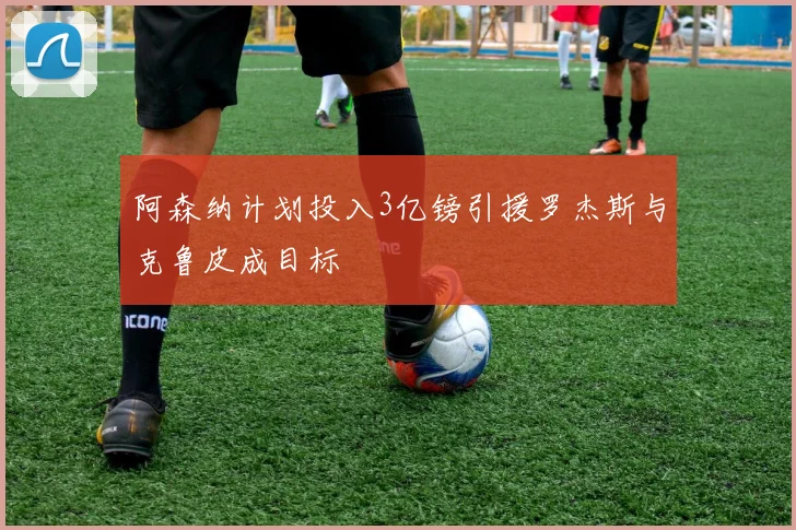 阿森纳计划投入3亿镑引援罗杰斯与克鲁皮成目标