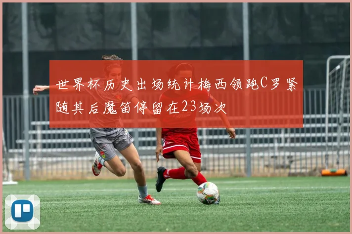 世界杯历史出场统计梅西领跑C罗紧随其后魔笛停留在23场次