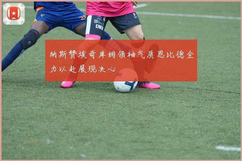 纳斯赞埃奇库姆领袖气质恩比德全力以赴展现决心