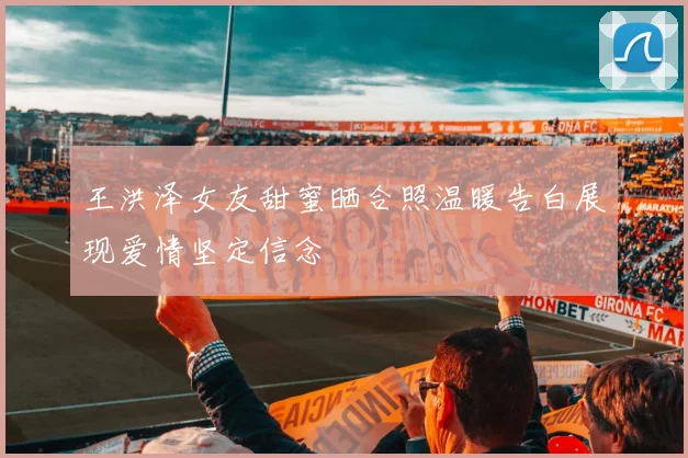 王洪泽女友甜蜜晒合照温暖告白展现爱情坚定信念