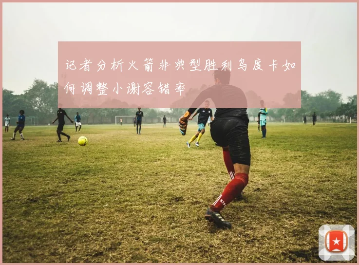 记者分析火箭非典型胜利乌度卡如何调整小谢容错率