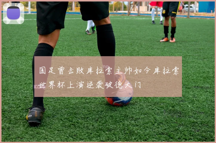 国足曾击败库拉索主帅如今库拉索世界杯上演逆袭破德大门