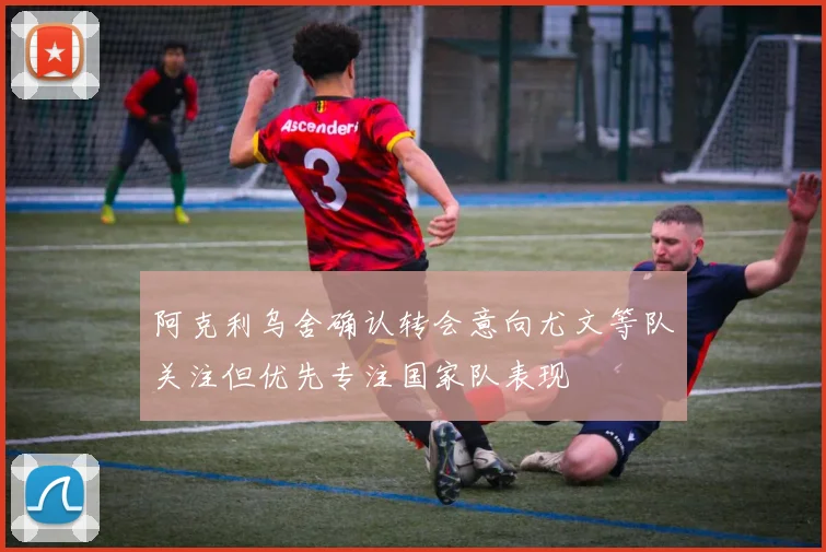 阿克利乌舍确认转会意向尤文等队关注但优先专注国家队表现