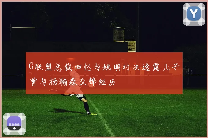 G联盟总裁回忆与姚明对决透露儿子曾与杨瀚森交锋经历