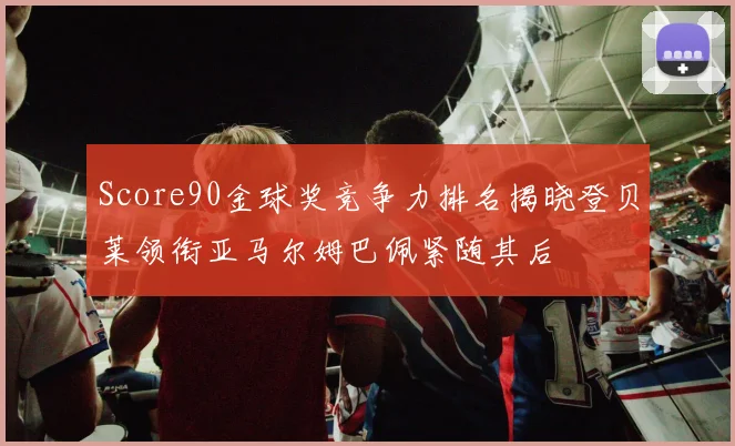 Score90金球奖竞争力排名揭晓登贝莱领衔亚马尔姆巴佩紧随其后