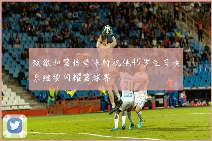 致敬扣篮传奇卡特祝他49岁生日快乐继续闪耀篮球界